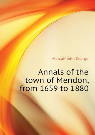 Metcalf John George Annals of the town of Mendon, from 1659 to 1880
