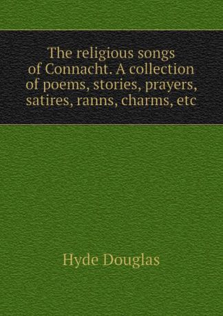 Hyde Douglas The religious songs of Connacht. A collection of poems, stories, prayers, satires, ranns, charms, etc