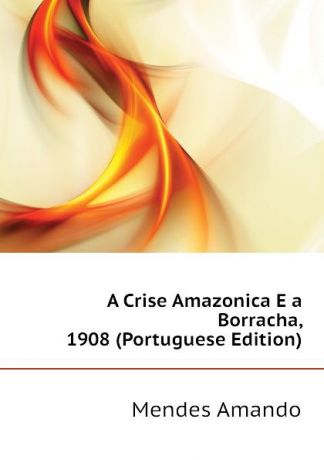 Mendes Amando A Crise Amazonica E a Borracha, 1908 (Portuguese Edition)
