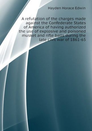 Hayden Horace Edwin A refutation of the charges made against the Confederate States of America of having authorized the use of explosive and poisoned musket and rifle balls during the late civil war of 1861-65