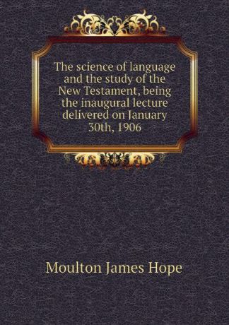 Moulton James Hope The science of language and the study of the New Testament, being the inaugural lecture delivered on January 30th, 1906