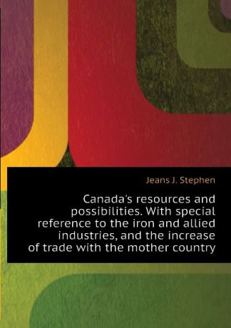 Jeans J. Stephen Canadas resources and possibilities. With special reference to the iron and allied industries, and the increase of trade with the mother country