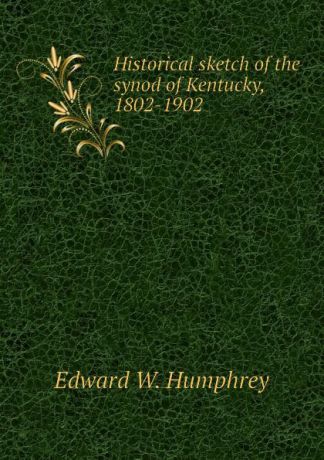 Edward W. Humphrey Historical sketch of the synod of Kentucky, 1802-1902