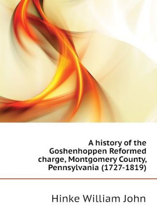 Hinke William John A history of the Goshenhoppen Reformed charge, Montgomery County, Pennsylvania (1727-1819)