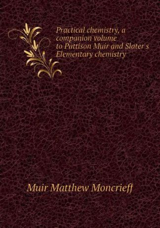 Muir Matthew Moncrieff Practical chemistry, a companion volume to Pattison Muir and Slaters Elementary chemistry
