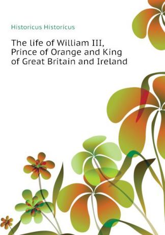 Historicus Historicus The life of William III, Prince of Orange and King of Great Britain and Ireland