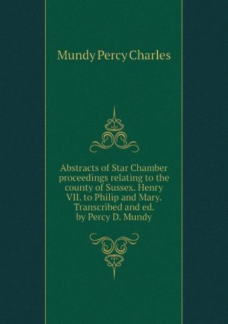 Mundy Percy Charles Abstracts of Star Chamber proceedings relating to the county of Sussex. Henry VII. to Philip and Mary. Transcribed and ed. by Percy D. Mundy