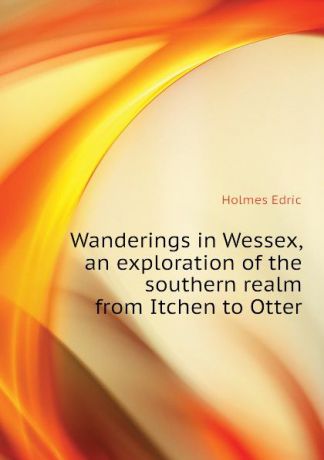 Holmes Edric Wanderings in Wessex, an exploration of the southern realm from Itchen to Otter