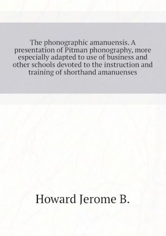 Howard Jerome B. The phonographic amanuensis. A presentation of Pitman phonography, more especially adapted to use of business and other schools devoted to the instruction and training of shorthand amanuenses