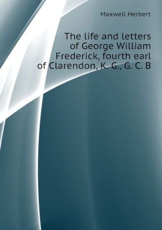 Maxwell Herbert The life and letters of George William Frederick, fourth earl of Clarendon, K. G., G. C. B