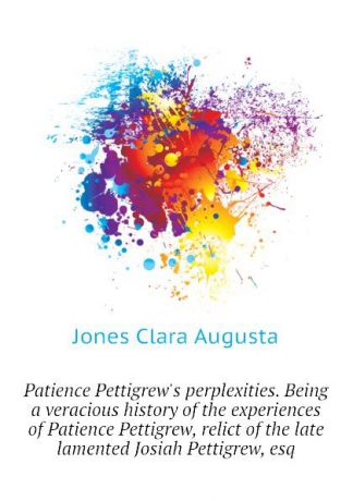 Jones Clara Augusta Patience Pettigrews perplexities. Being a veracious history of the experiences of Patience Pettigrew, relict of the late lamented Josiah Pettigrew, esq