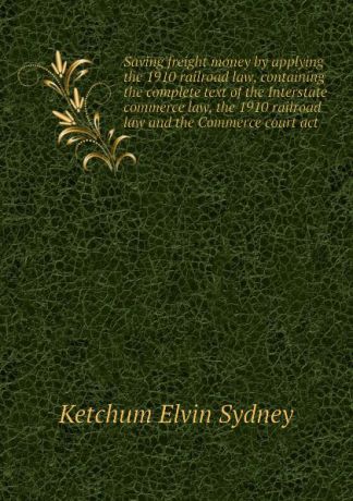 Ketchum Elvin Sydney Saving freight money by applying the 1910 railroad law, containing the complete text of the Interstate commerce law, the 1910 railroad law and the Commerce court act