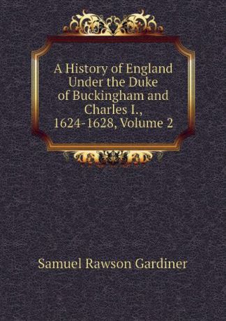 Samuel Rawson Gardiner A History of England Under the Duke of Buckingham and Charles I., 1624-1628, Volume 2