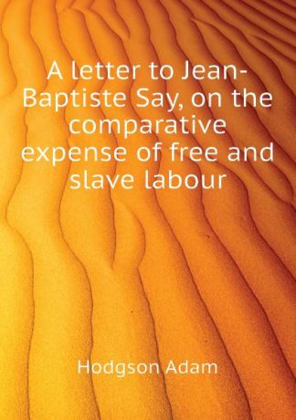 Hodgson Adam A letter to Jean-Baptiste Say, on the comparative expense of free and slave labour