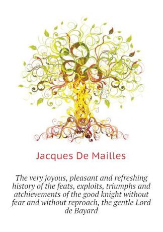 Jacques De Mailles The very joyous, pleasant and refreshing history of the feats, exploits, triumphs and atchievements of the good knight without fear and without reproach, the gentle Lord de Bayard