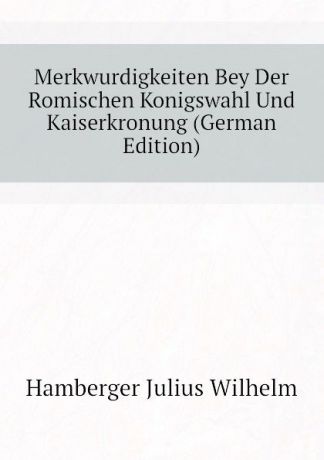 Hamberger Julius Wilhelm Merkwurdigkeiten Bey Der Romischen Konigswahl Und Kaiserkronung (German Edition)