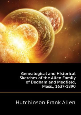 Hutchinson Frank Allen Genealogical and Historical Sketches of the Allen Family of Dedham and Medfield, Mass., 1637-1890