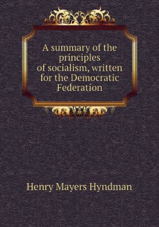Hyndman H. M A summary of the principles of socialism, written for the Democratic Federation