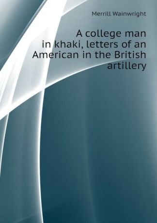 Merrill Wainwright A college man in khaki, letters of an American in the British artillery