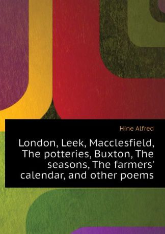 Hine Alfred London, Leek, Macclesfield, The potteries, Buxton, The seasons, The farmers calendar, and other poems