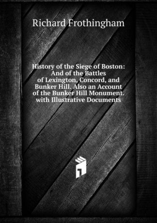 Richard Frothingham History of the Siege of Boston: And of the Battles of Lexington, Concord, and Bunker Hill. Also an Account of the Bunker Hill Monument. with Illustrative Documents
