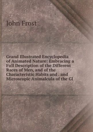 John Frost Grand Illustrated Encyclopedia of Animated Nature: Embracing a Full Description of the Different Races of Men, and of the Characteristic Habits and . and Microscopic Animalcula of the Gl