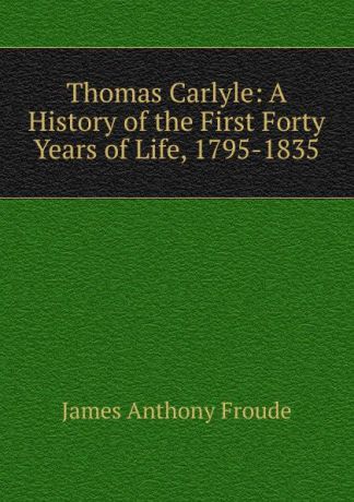 James Anthony Froude Thomas Carlyle: A History of the First Forty Years of Life, 1795-1835