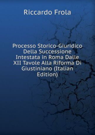 Riccardo Frola Processo Storico-Giuridico Della Successione Intestata in Roma Dalle XII Tavole Alla Riforma Di Giustiniano (Italian Edition)