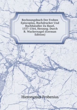 Hieronymus Frobenius Rechnungsbuch Der Froben . Episcopius, Buchdrucker Und Buchhandler Zu Basel, 1557-1564, Herausg. Durch R. Wackernagel (German Edition)