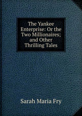 Sarah Maria Fry The Yankee Enterprise: Or the Two Millionaires; and Other Thrilling Tales