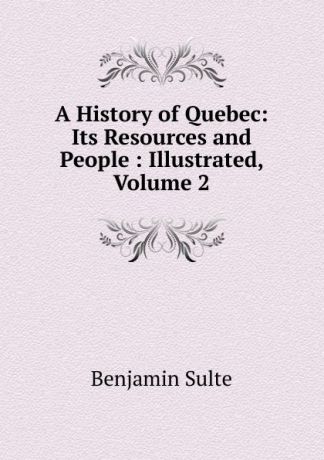 Benjamin Sulte A History of Quebec: Its Resources and People : Illustrated, Volume 2