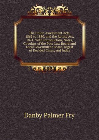 Danby Palmer Fry The Union Assessment Acts, 1862 to 1880, and the Rating Act, 1874: With Introduction, Notes, Circulars of the Poor Law Board and Local Government Board, Digest of Decided Cases, and Index