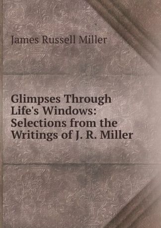 James Russell Miller Glimpses Through Life.s Windows: Selections from the Writings of J. R. Miller