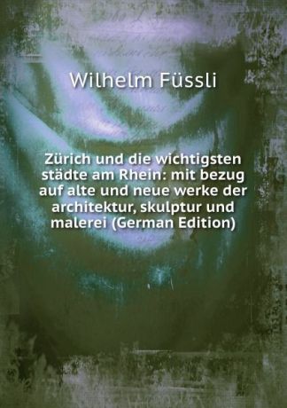 Wilhelm Fussli Zurich und die wichtigsten stadte am Rhein: mit bezug auf alte und neue werke der architektur, skulptur und malerei (German Edition)