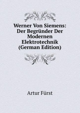 Artur Fürst Werner Von Siemens: Der Begrunder Der Modernen Elektrotechnik (German Edition)
