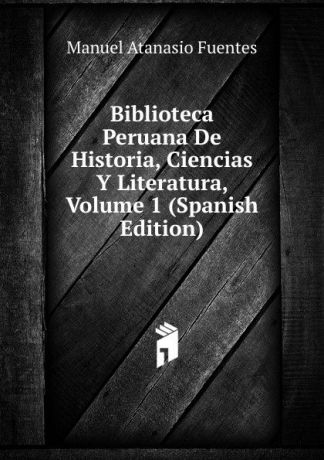 Manuel Atanasio Fuentes Biblioteca Peruana De Historia, Ciencias Y Literatura, Volume 1 (Spanish Edition)