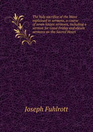 Joseph Fuhlrott The holy sacrifice of the Mass explained in sermons, a course of seven lenten sermons, including a sermon for Good Friday and eleven sermons on the Sacred Heart
