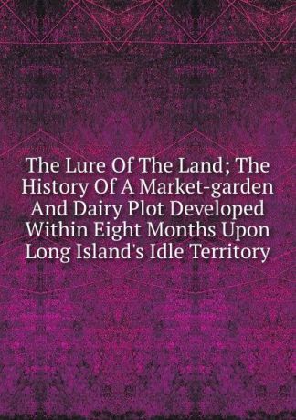 The Lure Of The Land; The History Of A Market-garden And Dairy Plot Developed Within Eight Months Upon Long Island.s Idle Territory