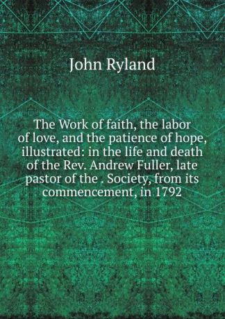 John Ryland The Work of faith, the labor of love, and the patience of hope, illustrated: in the life and death of the Rev. Andrew Fuller, late pastor of the . Society, from its commencement, in 1792