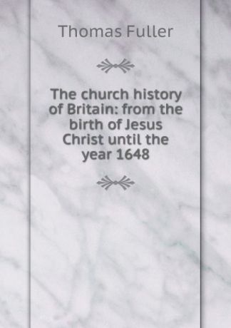 Fuller Thomas The church history of Britain: from the birth of Jesus Christ until the year 1648