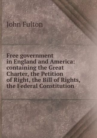 John Fulton Free government in England and America: containing the Great Charter, the Petition of Right, the Bill of Rights, the Federal Constitution