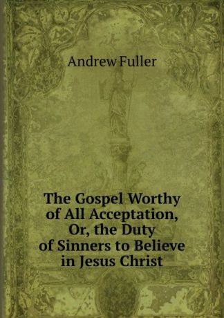 Эндрю Фуллер The Gospel Worthy of All Acceptation, Or, the Duty of Sinners to Believe in Jesus Christ