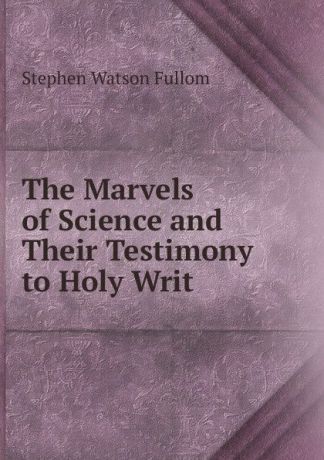 Stephen Watson Fullom The Marvels of Science and Their Testimony to Holy Writ