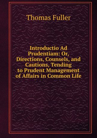 Fuller Thomas Introductio Ad Prudentiam: Or, Directions, Counsels, and Cautions, Tending to Prudent Management of Affairs in Common Life