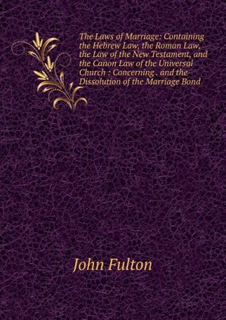 John Fulton The Laws of Marriage: Containing the Hebrew Law, the Roman Law, the Law of the New Testament, and the Canon Law of the Universal Church : Concerning . and the Dissolution of the Marriage Bond
