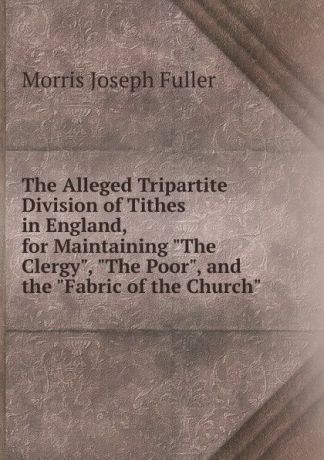 Morris Joseph Fuller The Alleged Tripartite Division of Tithes in England, for Maintaining "The Clergy", "The Poor", and the "Fabric of the Church"
