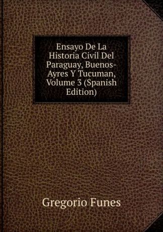 Gregorio Funes Ensayo De La Historia Civil Del Paraguay, Buenos-Ayres Y Tucuman, Volume 3 (Spanish Edition)
