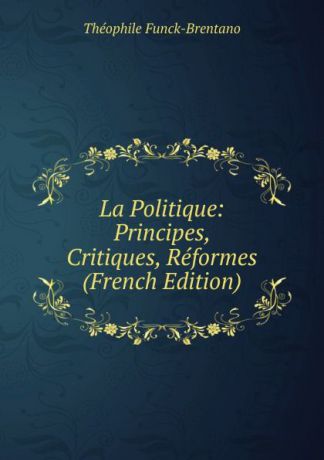 Théophile Funck-Brentano La Politique: Principes, Critiques, Reformes (French Edition)