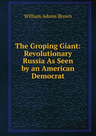 William Adams Brown The Groping Giant: Revolutionary Russia As Seen by an American Democrat