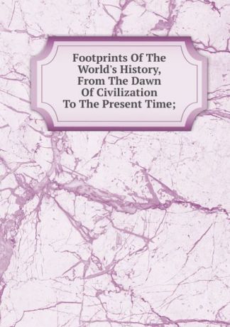 Footprints Of The World.s History, From The Dawn Of Civilization To The Present Time;